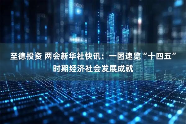 至德投资 两会新华社快讯：一图速览“十四五”时期经济社会发展成就