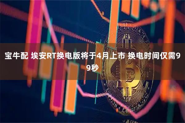 宝牛配 埃安RT换电版将于4月上市 换电时间仅需99秒