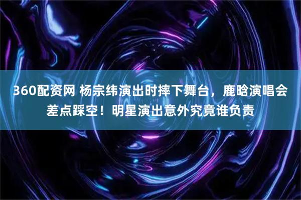 360配资网 杨宗纬演出时摔下舞台，鹿晗演唱会差点踩空！明星演出意外究竟谁负责