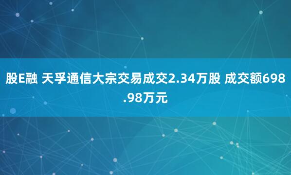 股E融 天孚通信大宗交易成交2.34万股 成交额698.98万元