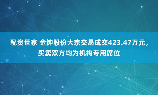 配资世家 金钟股份大宗交易成交423.47万元，买卖双方均为机构专用席位