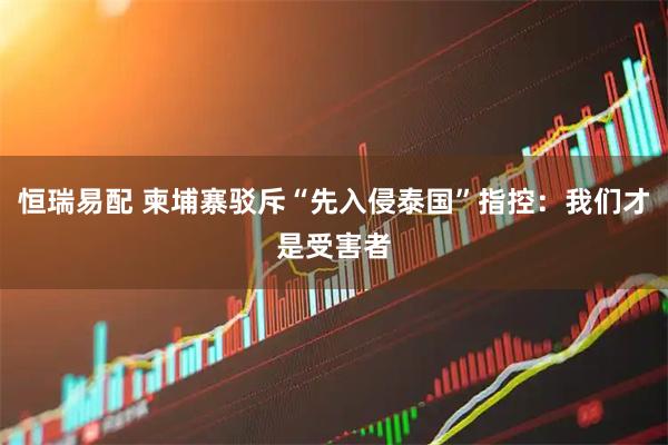 恒瑞易配 柬埔寨驳斥“先入侵泰国”指控：我们才是受害者