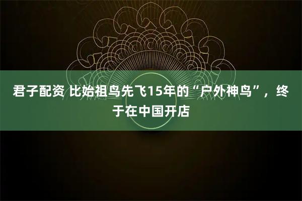 君子配资 比始祖鸟先飞15年的“户外神鸟”，终于在中国开店