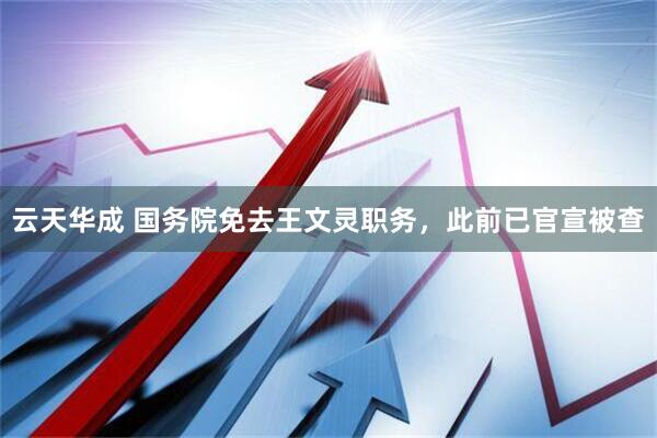 云天华成 国务院免去王文灵职务，此前已官宣被查