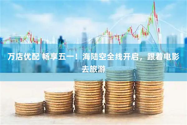 万店优配 畅享五一！海陆空全线开启，跟着电影去旅游