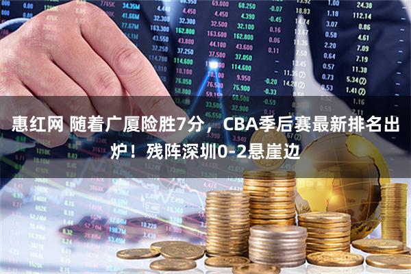 惠红网 随着广厦险胜7分，CBA季后赛最新排名出炉！残阵深圳0-2悬崖边