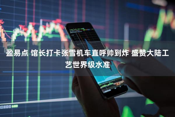 盈易点 馆长打卡张雪机车直呼帅到炸 盛赞大陆工艺世界级水准