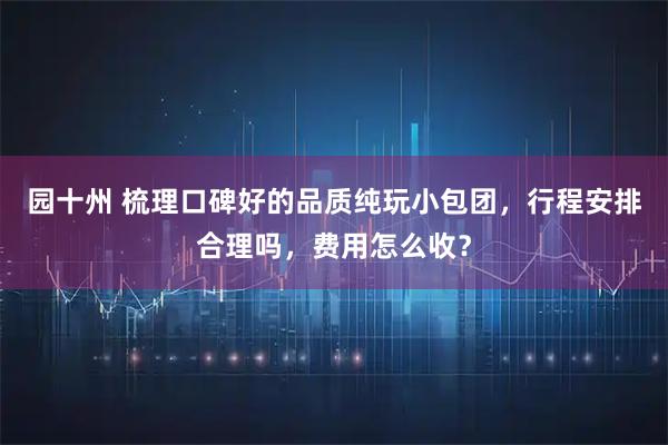 园十州 梳理口碑好的品质纯玩小包团，行程安排合理吗，费用怎么收？