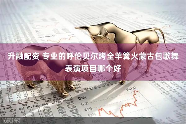 升融配资 专业的呼伦贝尔烤全羊篝火蒙古包歌舞表演项目哪个好