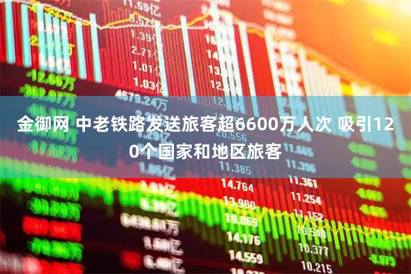 金御网 中老铁路发送旅客超6600万人次 吸引120个国家和地区旅客
