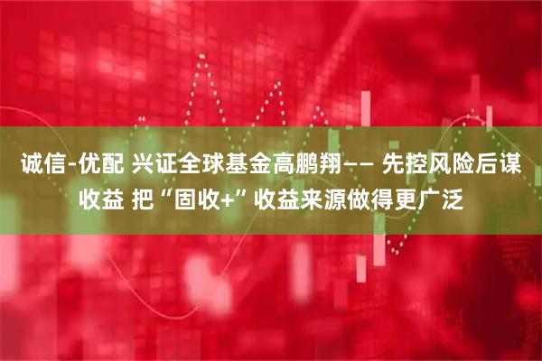诚信-优配 兴证全球基金高鹏翔—— 先控风险后谋收益 把“固收+”收益来源做得更广泛