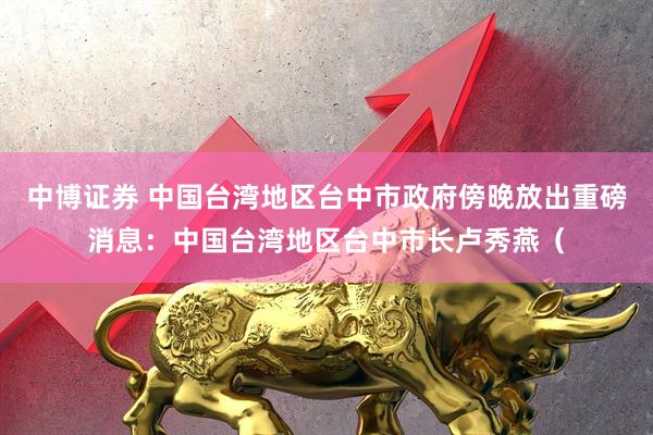 中博证券 中国台湾地区台中市政府傍晚放出重磅消息：中国台湾地区台中市长卢秀燕（