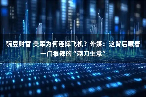 豌豆财富 美军为何连摔飞机？外媒：这背后藏着一门狠辣的“剃刀生意”