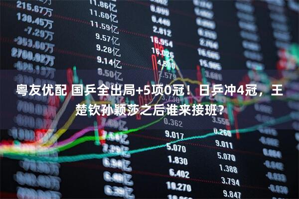 粤友优配 国乒全出局+5项0冠！日乒冲4冠，王楚钦孙颖莎之后谁来接班？
