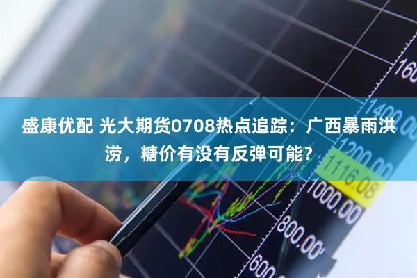 盛康优配 光大期货0708热点追踪：广西暴雨洪涝，糖价有没有反弹可能？