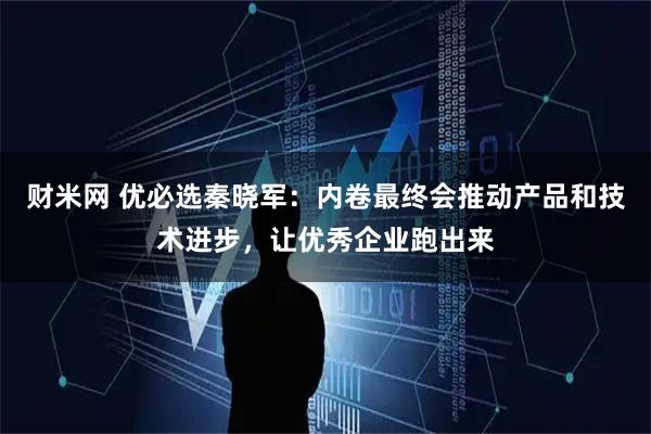 财米网 优必选秦晓军：内卷最终会推动产品和技术进步，让优秀企业跑出来
