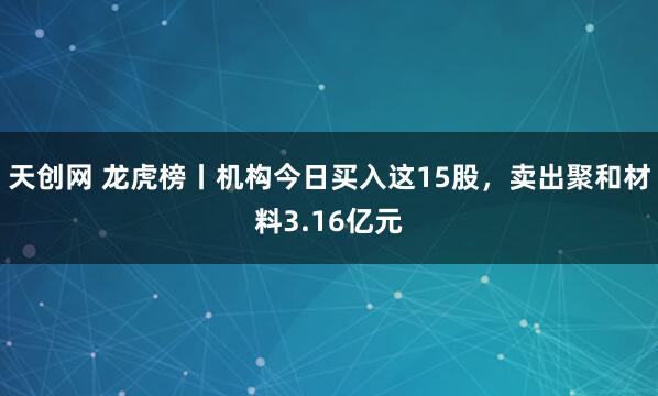天创网 龙虎榜丨机构今日买入这15股，卖出聚和材料3.16亿元