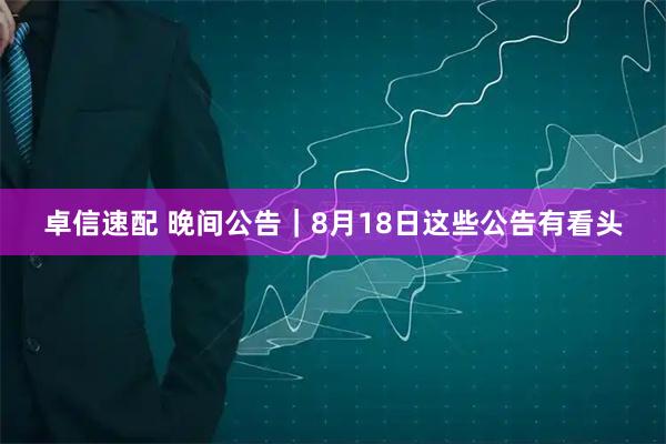 卓信速配 晚间公告｜8月18日这些公告有看头