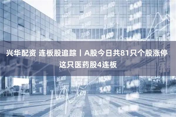 兴华配资 连板股追踪丨A股今日共81只个股涨停 这只医药股4连板